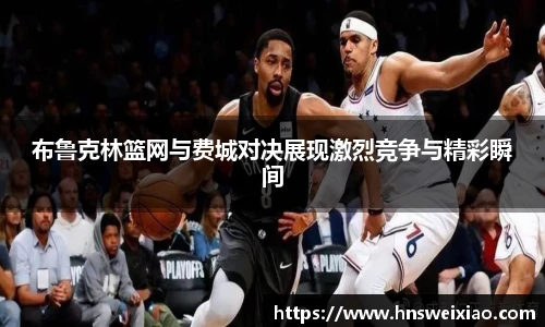 布鲁克林篮网与费城对决展现激烈竞争与精彩瞬间